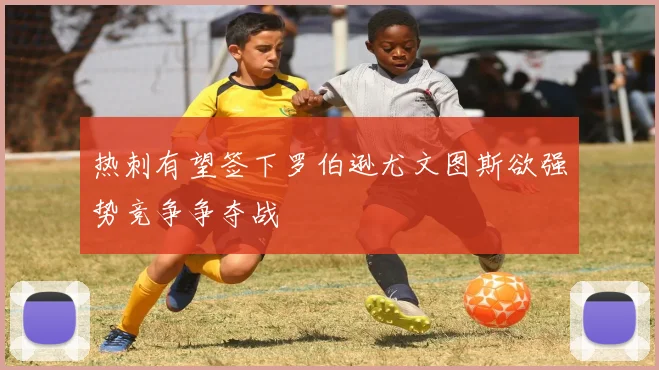 热刺有望签下罗伯逊尤文图斯欲强势竞争争夺战