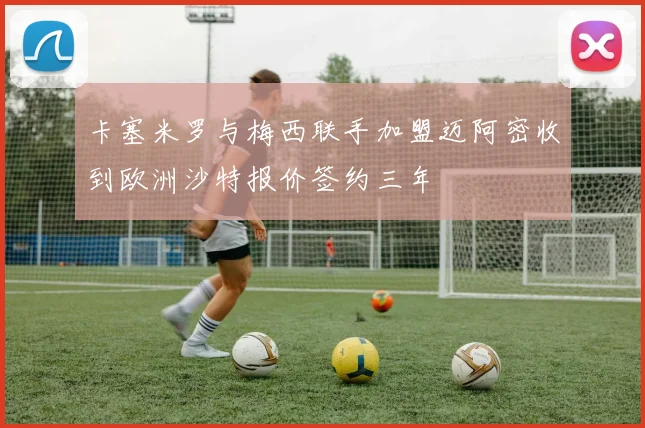 卡塞米罗与梅西联手加盟迈阿密收到欧洲沙特报价签约三年