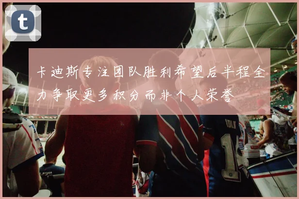 卡迪斯专注团队胜利希望后半程全力争取更多积分而非个人荣誉