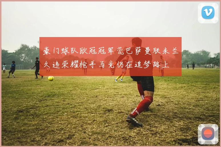 豪门球队欧冠冠军荒巴萨曼联米兰久违荣耀枪手马竞仍在追梦路上