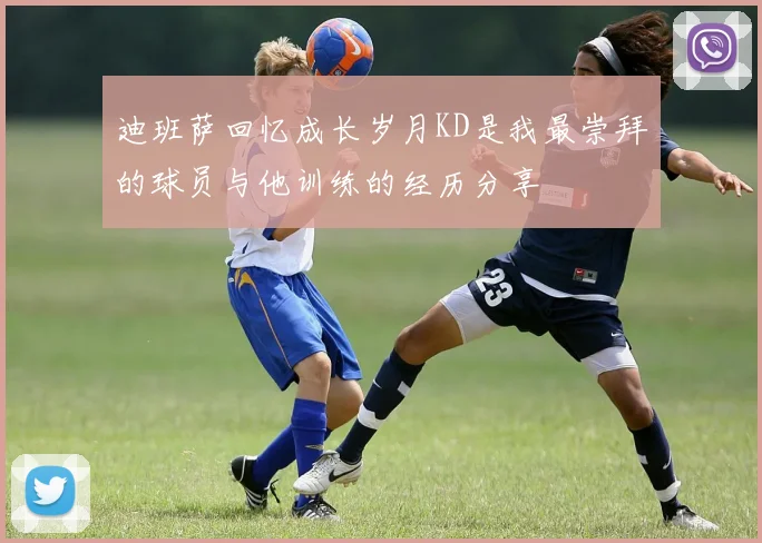 迪班萨回忆成长岁月KD是我最崇拜的球员与他训练的经历分享
