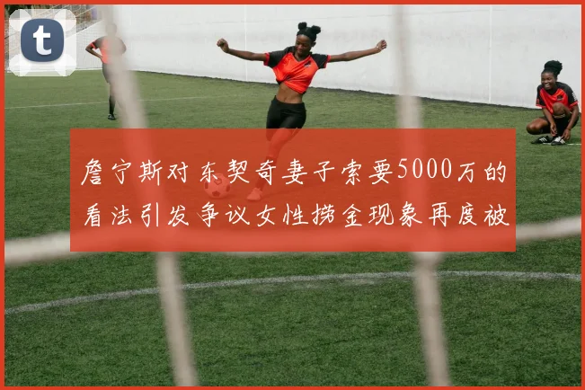 詹宁斯对东契奇妻子索要5000万的看法引发争议女性捞金现象再度被热议