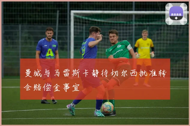 曼城与马雷斯卡静待切尔西批准转会赔偿金事宜
