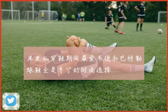 库里乱穿鞋期间最爱韦德和巴特勒球鞋全是李宁的时尚选择