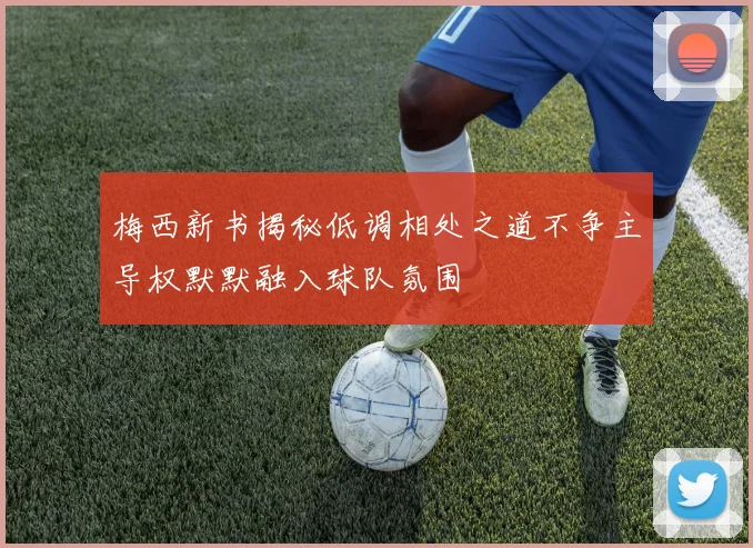 梅西新书揭秘低调相处之道不争主导权默默融入球队氛围