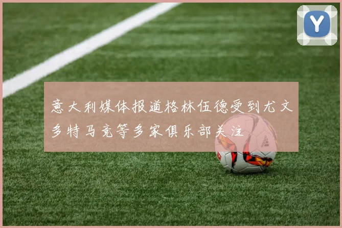 意大利媒体报道格林伍德受到尤文多特马竞等多家俱乐部关注