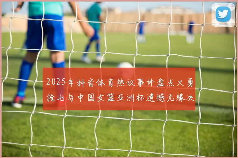 2025年抖音体育热议事件盘点火勇抢七与中国女篮亚洲杯遗憾无缘决赛