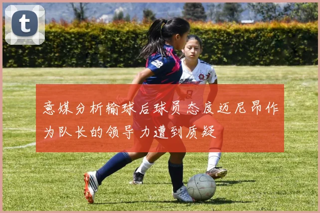 意媒分析输球后球员态度迈尼昂作为队长的领导力遭到质疑