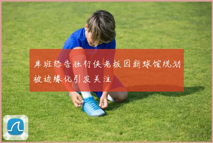库班怒告独行侠老板因新球馆规划被边缘化引发关注