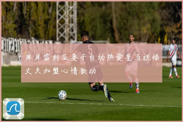 库库雷利亚妻子自幼热爱皇马祝福丈夫加盟心情激动