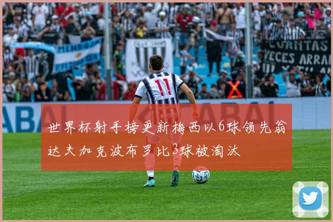 世界杯射手榜更新梅西以6球领先翁达夫加克波布罗比3球被淘汰