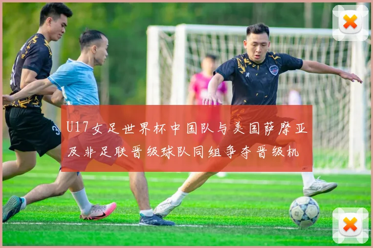 U17女足世界杯中国队与美国萨摩亚及非足联晋级球队同组争夺晋级机会