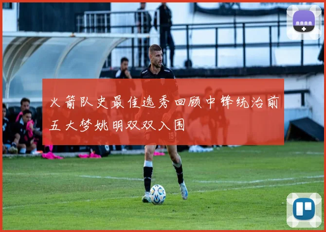 火箭队史最佳选秀回顾中锋统治前五大梦姚明双双入围