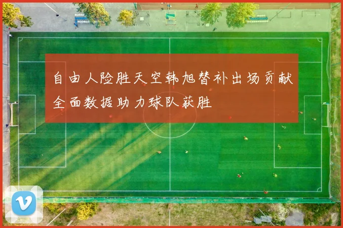 自由人险胜天空韩旭替补出场贡献全面数据助力球队获胜