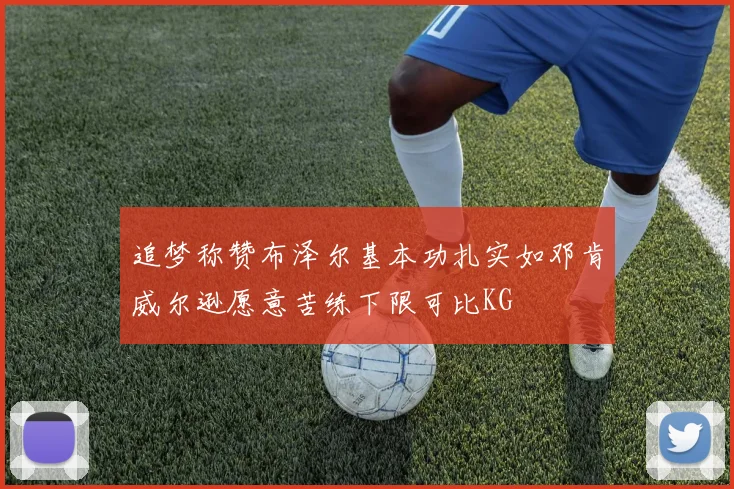 追梦称赞布泽尔基本功扎实如邓肯威尔逊愿意苦练下限可比KG