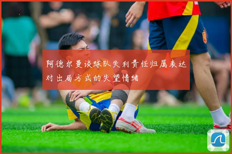 阿德尔曼谈球队失利责任归属表达对出局方式的失望情绪