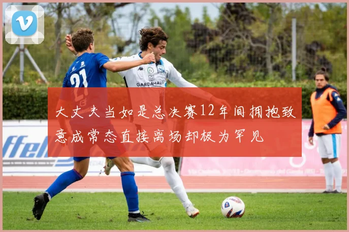 大丈夫当如是总决赛12年间拥抱致意成常态直接离场却极为罕见