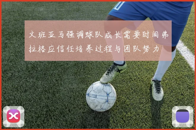 文班亚马强调球队成长需要时间弗拉格应信任培养过程与团队努力