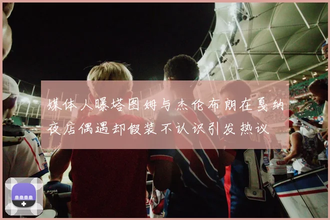 媒体人曝塔图姆与杰伦布朗在戛纳夜店偶遇却假装不认识引发热议