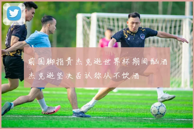 前国脚指责杰克逊世界杯期间酗酒杰克逊坚决否认称从不饮酒