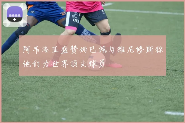 阿韦洛亚盛赞姆巴佩与维尼修斯称他们为世界顶尖球员