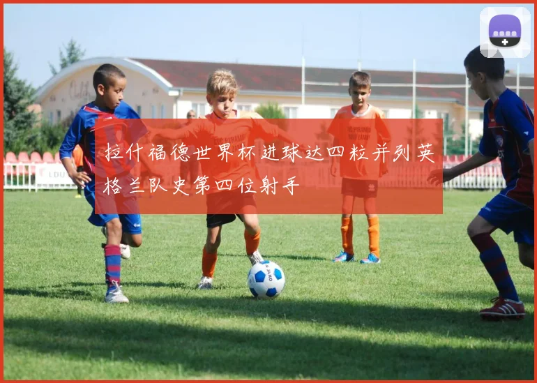 拉什福德世界杯进球达四粒并列英格兰队史第四位射手