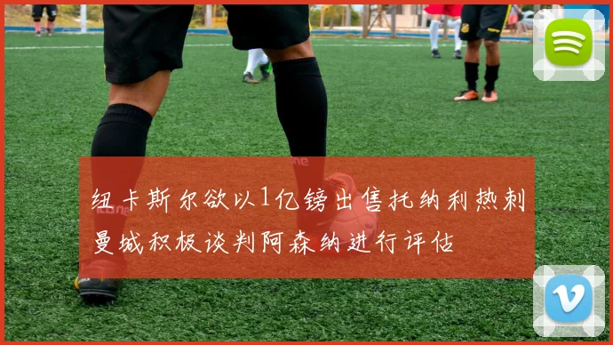 纽卡斯尔欲以1亿镑出售托纳利热刺曼城积极谈判阿森纳进行评估