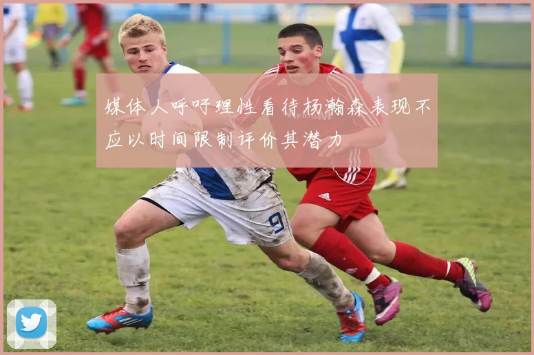 媒体人呼吁理性看待杨瀚森表现不应以时间限制评价其潜力