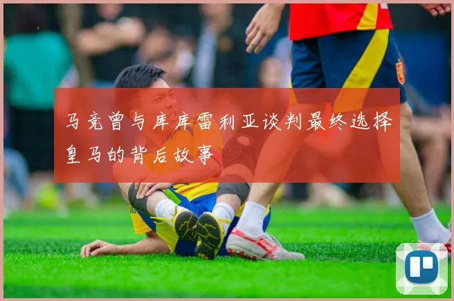 马竞曾与库库雷利亚谈判最终选择皇马的背后故事