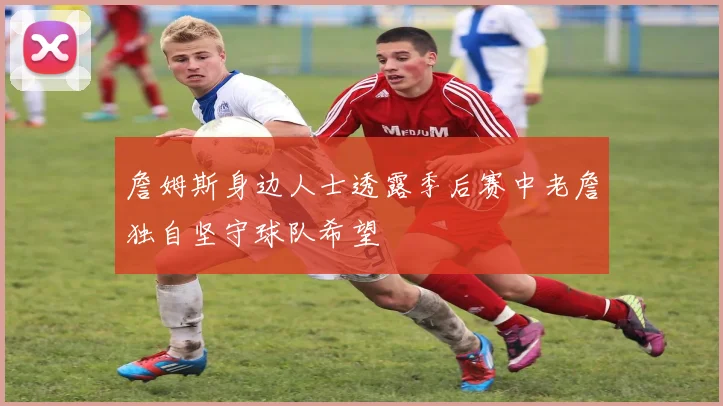 詹姆斯身边人士透露季后赛中老詹独自坚守球队希望
