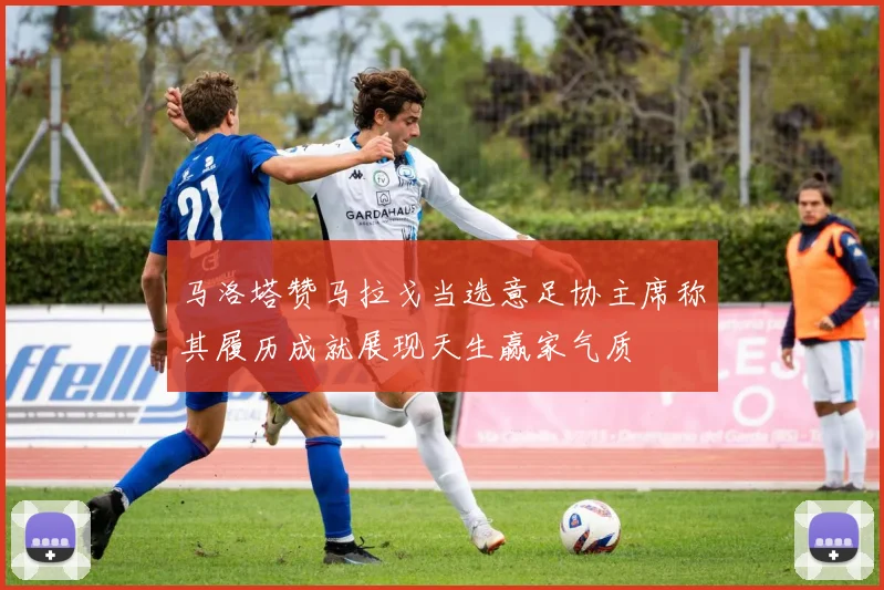 马洛塔赞马拉戈当选意足协主席称其履历成就展现天生赢家气质