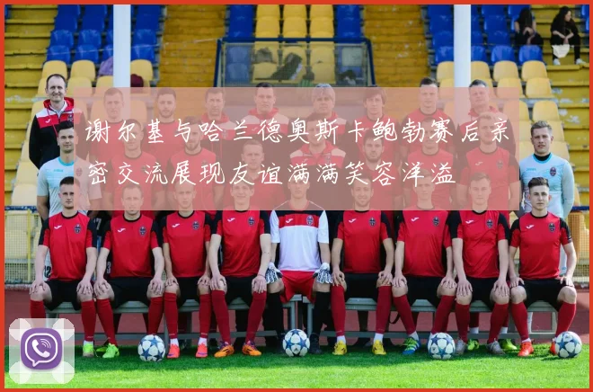 谢尔基与哈兰德奥斯卡鲍勃赛后亲密交流展现友谊满满笑容洋溢