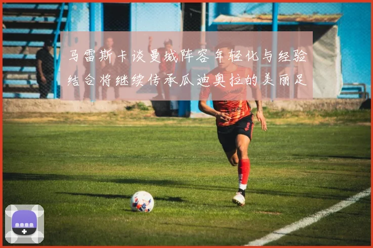 马雷斯卡谈曼城阵容年轻化与经验结合将继续传承瓜迪奥拉的美丽足球理念