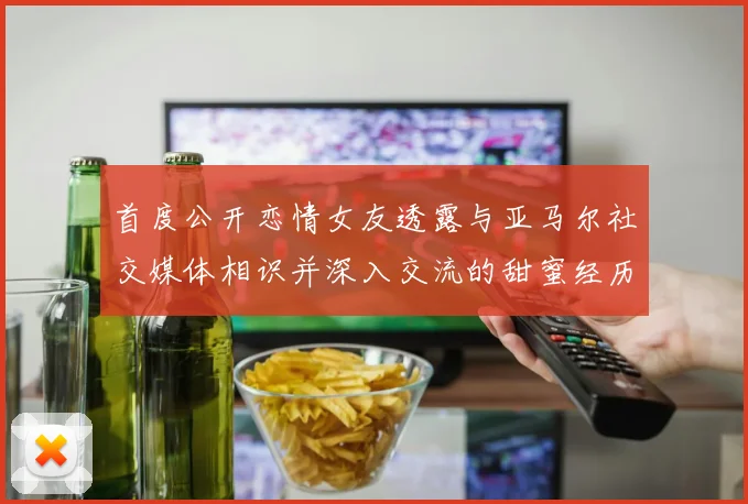 首度公开恋情女友透露与亚马尔社交媒体相识并深入交流的甜蜜经历