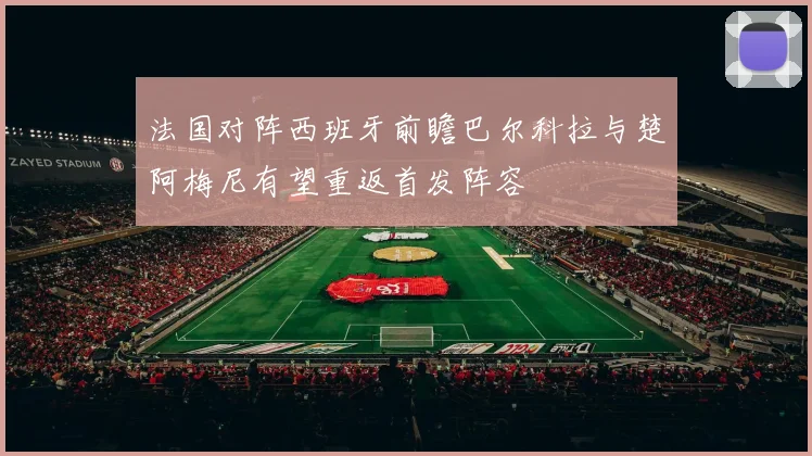 法国对阵西班牙前瞻巴尔科拉与楚阿梅尼有望重返首发阵容