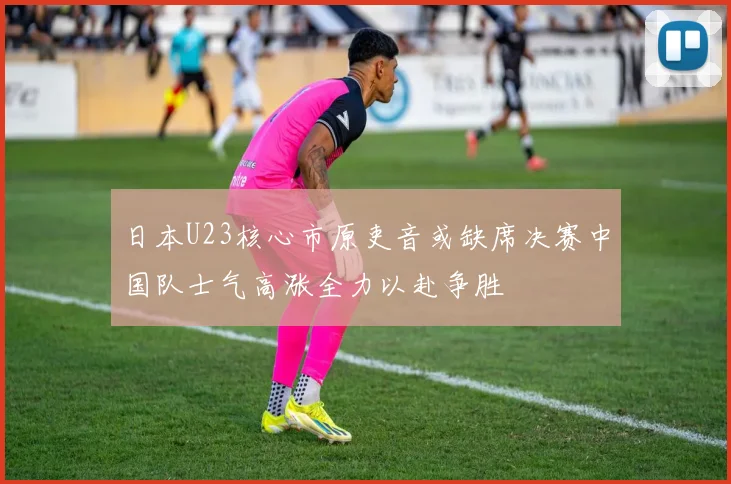 日本U23核心市原吏音或缺席决赛中国队士气高涨全力以赴争胜